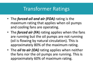 • The forced-oil and air (FOA) rating is the
maximum rating that applies when oil pumps
and cooling fans are operating.
• The forced air (FA) rating applies when the fans
are running but the oil pumps are not running
(oil is flowing by natural circulation). This is
approximately 80% of the maximum rating.
• The oil to air (OA) rating applies when neither
the fans nor the oil pumps are running. This is
approximately 60% of maximum rating.
Transformer Ratings
 