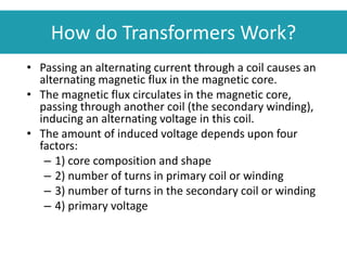 How do Transformers Work?
• Passing an alternating current through a coil causes an
alternating magnetic flux in the magnetic core.
• The magnetic flux circulates in the magnetic core,
passing through another coil (the secondary winding),
inducing an alternating voltage in this coil.
• The amount of induced voltage depends upon four
factors:
– 1) core composition and shape
– 2) number of turns in primary coil or winding
– 3) number of turns in the secondary coil or winding
– 4) primary voltage
 