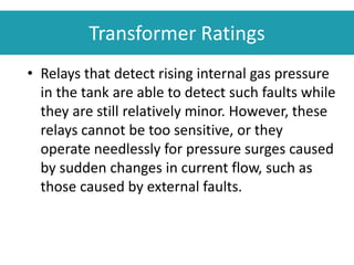 • Relays that detect rising internal gas pressure
in the tank are able to detect such faults while
they are still relatively minor. However, these
relays cannot be too sensitive, or they
operate needlessly for pressure surges caused
by sudden changes in current flow, such as
those caused by external faults.
Transformer Ratings
 
