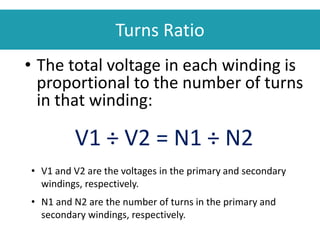 Turns Ratio
• The total voltage in each winding is
proportional to the number of turns
in that winding:
V1 ÷ V2 = N1 ÷ N2
• V1 and V2 are the voltages in the primary and secondary
windings, respectively.
• N1 and N2 are the number of turns in the primary and
secondary windings, respectively.
 