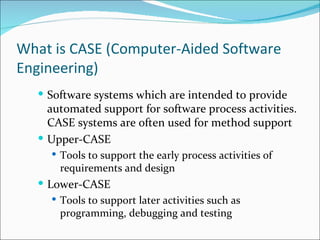What is CASE (Computer-Aided Software Engineering) Software systems which are intended to provide automated support for software process activities. CASE systems are often used for method support Upper-CASE Tools to support the early process activities of requirements and design Lower-CASE Tools to support later activities such as programming, debugging and testing 