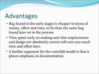 Advantages Bug found in the early stages is cheaper in terms of money, effort and time, to fix than the same bug found later on in the process.  Time spent early on making sure that requirements and design are absolutely correct will save you much time and effort later. A further argument for the waterfall model is that it places emphasis on documentation 