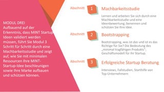 MachbarkeitsstudieAbschnitt 1
Lernen und arbeiten Sie sich durch eine
Machbarkeitsstudie und eine
Ideenbewertung; benennen und
schützen Sie Ihre Idee.
MODUL DREI
Aufbauend auf der
Erkenntnis, dass MINT Startup
Ideen validiert werden
müssen, führt Sie Modul 3
Schritt für Schritt durch eine
Machbarkeitsstudie und zeigt
auf, wie Sie mit minimalen
Ressourcen Ihre MINT-
Startup-Idee beschleunigen
sowie Ihre Marke aufbauen
und schützen können.
Abschnitt 2
Abschnitt 3
Bootstrapping
Bootstrapping, was ist das und ist es das
Richtige für Sie? Die Bedeutung des
„minimal tragfähigen Produkts”;
Geschäftsmodell für Ihr Startup.
Erfolgreiche Startup Beratung
Interviews, Fallstudien, Starthilfe von
Top-Unternehmern
 