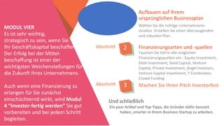 Aufbauen auf Ihrem
ursprünglichen Businessplan
Abschnitt 1
Wählen Sie die richtige Unternehmens-
struktur. Erstellen Sie einen überzeugenden
und robusten Plan.
MODUL VIER
Es ist sehr wichtig,
strategisch zu sein, wenn Sie
Ihr Geschäftskapital beschaffen.
Der Erfolg bei der Mittel-
beschaffung ist einer der
wichtigsten Weichenstellungen für
die Zukunft Ihres Unternehmens.
Auch wenn eine Finanzierung zu
erlangen für Sie zunächst
einschüchternd wirkt, wird Modul
4 “Investor-fertig werden” Sie gut
vorbereiten und bei jedem Schritt
begleiten.
Abschnitt 2
Abschnitt 3
Finanzierungsarten und -quellen
Tauchen Sie tief in alle möglichen
Finanzierungsquellen ein - Equity Investment,
Debt Investment, Seed Capital, Venture
Capital, Private Investment, Angel Investors,
Venture Capital Investment, Y Combinator,
Crowd Funding
Machen Sie Ihren Pitch Investorfest
Und schließlich
Ein paar Artikel und Top-Tipps, die Gründer dafür benutzt
haben, smarter in ihrem Business Startup zu arbeiten.
 