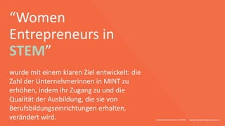 “Women
Entrepreneurs in
STEM”
Unternehmerinnen in STEM | www.stementrepreneurs.eu
wurde mit einem klaren Ziel entwickelt: die
Zahl der Unternehmerinnen in MINT zu
erhöhen, indem ihr Zugang zu und die
Qualität der Ausbildung, die sie von
Berufsbildungseinrichtungen erhalten,
verändert wird.
 
