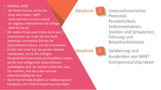 Unternehmerisches
Potenzial,
Persönlichkeit,
Selbstmotivation,
Stärken und Schwächen,
Führung und
Belastbarkeitstests
Abschnitt 1
• MODUL ZWEI
• Sie finden heraus, ob Sie das
Zeug dazu haben, MINT-
Unternehmerin zu sein und ob
ein eigenes Unternehmen die richtige
Wahl für Sie ist.
• Wir stellen Ihnen eine Online-Serie von 7
Assessments vor, in der Sie Ihre Ziele
definieren und welche Schritte Sie
unternehmen müssen, um sie zu erreichen.
• Es hört dort nicht auf, Sie werden darüber
nachdenken, ob Sie die richtigen
Persönlichkeitsmerkmale und Qualitäten haben,
die für eine erfolgreiche Unternehmerin
unabdingbar sind. Sie werden entdecken, was
Sie motiviert, wie Sie ticken und wie
widerstandsfähig Sie sind.
• Sie lernen formale Ansätze zur Validierung und
Inkubation von STEM Entrepreneurship-Ideen.
Abschnitt 2 Validierung und
Ausdenken von MINT
Entrepreneurship-Ideen
 