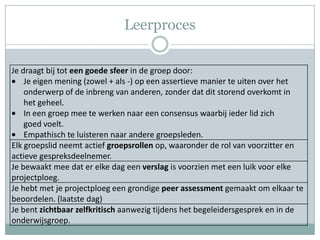 Leerproces

Je draagt bij tot een goede sfeer in de groep door:
    Je eigen mening (zowel + als -) op een assertieve manier te uiten over het
    onderwerp of de inbreng van anderen, zonder dat dit storend overkomt in
    het geheel.
    In een groep mee te werken naar een consensus waarbij ieder lid zich
    goed voelt.
    Empathisch te luisteren naar andere groepsleden.
Elk groepslid neemt actief groepsrollen op, waaronder de rol van voorzitter en
actieve gespreksdeelnemer.
Je bewaakt mee dat er elke dag een verslag is voorzien met een luik voor elke
projectploeg.
Je hebt met je projectploeg een grondige peer assessment gemaakt om elkaar te
beoordelen. (laatste dag)
Je bent zichtbaar zelfkritisch aanwezig tijdens het begeleidersgesprek en in de
onderwijsgroep.
 