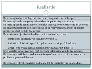 Realisatie

De leerdag had een uitdagende start met een goede sfeerschepper
De leerdag kende een georganiseerd verloop met oog voor timing.
De leerdag kende een samenvattend slot met oog voor waardering en beleving
De studenten hebben een expressieve en spreekvaardige aanpak en maken
positief contact met de deelnemers
De studenten zijn afwisselend instructor, animator en coach.
    Instructor: duidelijk, volledig, motiverend, …,
    Animator: luistert - speelt in op lln - motiveert, geeft feedback,
     Coach: ondersteunt maximaal zelfsturing, waar dit zinvol is.
Er is variatie in werkvormen met oog voor zelfsturing van de deelnemers
De leerdag is actief en is zodoende uitdagend, met aandacht voor creatief en
probleemoplossend denken

De leerdag is effectief en leidt zodoende tot de realisatie van een lesdoel.
 