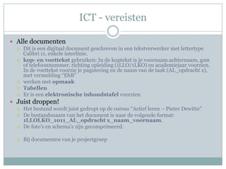 ICT - vereisten

 Alle documenten
   Dit is een digitaal document geschreven in een tekstverwerker met lettertype
    Calibri 11, enkele interlinie.
   kop- en voettekst gebruiken: In de koptekst is je voornaam.achternaam, gsm
    of telefoonnummer, richting opleiding (1LLO/1LKO) en academiejaar voorzien.
    In de voettekst voorzie je paginering en de naam van de taak (AL_opdracht x),
    met vermelding “EhB”
   werken met opmaak
   Tabellen
   Er is een elektronische inhoudstafel voorzien.

 Juist droppen!
   Het bestand wordt juist gedropt op de cursus “Actief leren – Pieter Dewitte”
   De bestandsnaam van het document is naar de volgende format:
    1LLOLKO_1011_AL_opdracht x_naam_voornaam.
   De foto’s en schema’s zijn gecomprimeerd.


     Bij documenten van je projectgroep
 