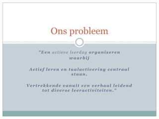 Ons probleem

    "Een actieve leerdag organiseren
                 waarbij

 Actief leren en taalactivering centraal
                  staan,

Vertrekkende vanuit een verhaal leidend
      tot diverse leeractiviteiten."
 