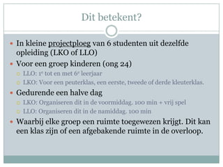 Dit betekent?

 In kleine projectploeg van 6 studenten uit dezelfde
  opleiding (LKO of LLO)
 Voor een groep kinderen (ong 24)
    LLO: 1e tot en met 6e leerjaar
    LKO: Voor een peuterklas, een eerste, tweede of derde kleuterklas.
 Gedurende een halve dag
    LKO: Organiseren dit in de voormiddag. 100 min + vrij spel
    LLO: Organiseren dit in de namiddag. 100 min
 Waarbij elke groep een ruimte toegewezen krijgt. Dit kan
 een klas zijn of een afgebakende ruimte in de overloop.
 
