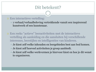 Dit betekent?

   Een interactieve vertelling:
       1 verhaal/verhaalbeleving vertrekkende vanuit een inspirerend
        kunstwerk of een kunstenaar.

   Een reeks “actieve” leeractiviteiten met de interactieve
    vertelling als aanleiding en die aansluiten bij verschillende
    interesses, leerstijlen en intelligenties van kinderen.
     Je kiest zelf welke inhouden en leergebieden best aan bod komen.
     Je kiest zelf hoeveel activiteiten je groep aanbiedt.
     Je kiest zelf welke werkvormen je hiervoor kiest en hoe je dit wenst
      te organiseren.
 
