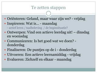 Te zetten stappen

 Oriënteren: Geland, maar waar zijn we? - vrijdag
 Inspireren: Wat is… - maandag
  - actief leren / taalbeleving / de beginsituatie?
 Ontwerpen: Vind een actieve leerdag uit! – dinsdag
    en woensdag
   Communiceren: Is het goed wat we doen? -
    donderdag
   Finaliseren: De puntjes op de i - donderdag
   Uitvoeren: Een actieve leernamiddag - vrijdag
   Evalueren: Zichzelf en elkaar - maandag
 