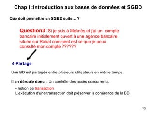 4-Partage
Une BD est partagée entre plusieurs utilisateurs en même temps.
Il en déroule donc : Un contrôle des accès concurrents.
- notion de transaction
L'exécution d'une transaction doit préserver la cohérence de la BD
Que doit permettre un SGBD suite… ?
Chap I :Introduction aux bases de données et SGBD
Question3 :Si je suis à Meknès et j’ai un compte
bancaire initialement ouvert à une agence bancaire
située sur Rabat comment est ce que je peux
consulté mon compte ??????
13
 