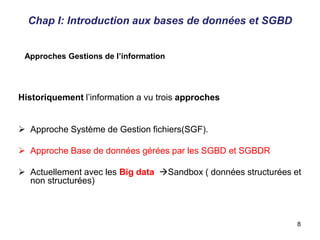 Historiquement l’information a vu trois approches
 Approche Système de Gestion fichiers(SGF).
 Approche Base de données gérées par les SGBD et SGBDR
 Actuellement avec les Big data Sandbox ( données structurées et
non structurées)
Approches Gestions de l’information
Chap I: Introduction aux bases de données et SGBD
8
 