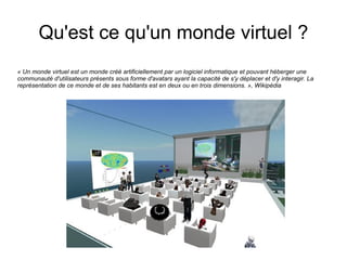 Qu'est ce qu'un monde virtuel ?
« Un monde virtuel est un monde créé artificiellement par un logiciel informatique et pouvant héberger une
communauté d'utilisateurs présents sous forme d'avatars ayant la capacité de s'y déplacer et d'y interagir. La
représentation de ce monde et de ses habitants est en deux ou en trois dimensions. », Wikipédia
 