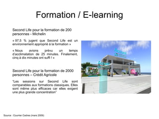 Formation / E-learning
       Second Life pour la formation de 200
       personnes - Michelin
       « 97,5 % jugent que Second Life est un
       environnement approprié à la formation »

       « Nous      avions     prévu     un  temps
       d’acclimatation de 25 minutes. Finalement,
       cinq à dix minutes ont suffi ! »



       Second Life pour la formation de 2000
       personnes – Crédit Agricole
       “Les sessions sur Second Life sont
       comparables aux formations classiques. Elles
       sont même plus efficaces car elles exigent
       une plus grande concentration”




Source : Courrier Cadres (mars 2009)
 