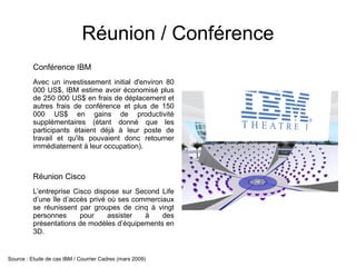 Réunion / Conférence
          Conférence IBM
          Avec un investissement initial d'environ 80
          000 US$, IBM estime avoir économisé plus
          de 250 000 US$ en frais de déplacement et
          autres frais de conférence et plus de 150
          000 US$ en gains de productivité
          supplémentaires (étant donné que les
          participants étaient déjà à leur poste de
          travail et qu'ils pouvaient donc retourner
          immédiatement à leur occupation).



          Réunion Cisco
          L’entreprise Cisco dispose sur Second Life
          d’une île d’accès privé où ses commerciaux
          se réunissent par groupes de cinq à vingt
          personnes      pour     assister  à    des
          présentations de modèles d’équipements en
          3D.


Source : Etude de cas IBM / Courrier Cadres (mars 2009)
 