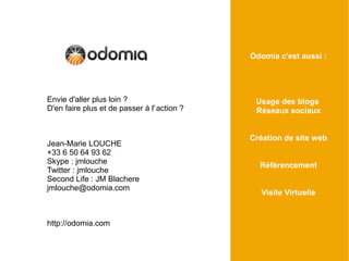 Odomia c'est aussi :




Envie d'aller plus loin ?                     Usage des blogs
D'en faire plus et de passer à l' action ?    Réseaux sociaux


                                             Création de site web
Jean-Marie LOUCHE
+33 6 50 64 93 62
Skype : jmlouche                               Référencement
Twitter : jmlouche
Second Life : JM Blachere
jmlouche@odomia.com
                                               Visite Virtuelle


http://odomia.com
 