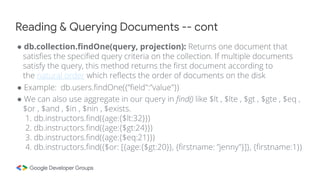 ● db.collection.findOne(query, projection): Returns one document that
satisfies the specified query criteria on the collection. If multiple documents
satisfy the query, this method returns the first document according to
the natural order which reflects the order of documents on the disk
● Example: db.users.findOne({”field":”value"})
● We can also use aggregate in our query in find() like $lt , $lte , $gt , $gte , $eq ,
$or , $and , $in , $nin , $exists.
1. db.instructors.find({age:{$lt:32}})
2. db.instructors.find({age:{$gt:24}})
3. db.instructors.find({age:{$eq:21}})
4. db.instructors.find({$or: [{age:{$gt:20}}, {firstname: ”jenny"}]}, {firstname:1})
Reading & Querying Documents -- cont
 