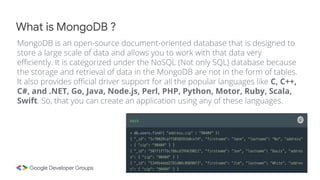 MongoDB is an open-source document-oriented database that is designed to
store a large scale of data and allows you to work with that data very
efficiently. It is categorized under the NoSQL (Not only SQL) database because
the storage and retrieval of data in the MongoDB are not in the form of tables.
It also provides official driver support for all the popular languages like C, C++,
C#, and .NET, Go, Java, Node.js, Perl, PHP, Python, Motor, Ruby, Scala,
Swift. So, that you can create an application using any of these languages.
What is MongoDB ?
 