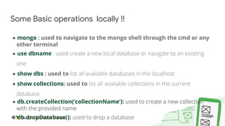 ● mongo : used to navigate to the mongo shell through the cmd or any
other terminal
● use dbname : used create a new local database or navigate to an existing
one
● show dbs : used to list all available databases in the localhost
● show collections: used to list all available collections in the current
database
● db.createCollection(‘collectionName’): used to create a new collection
with the provided name
● db.dropDatabase(): used to drop a database
Some Basic operations locally !!
 