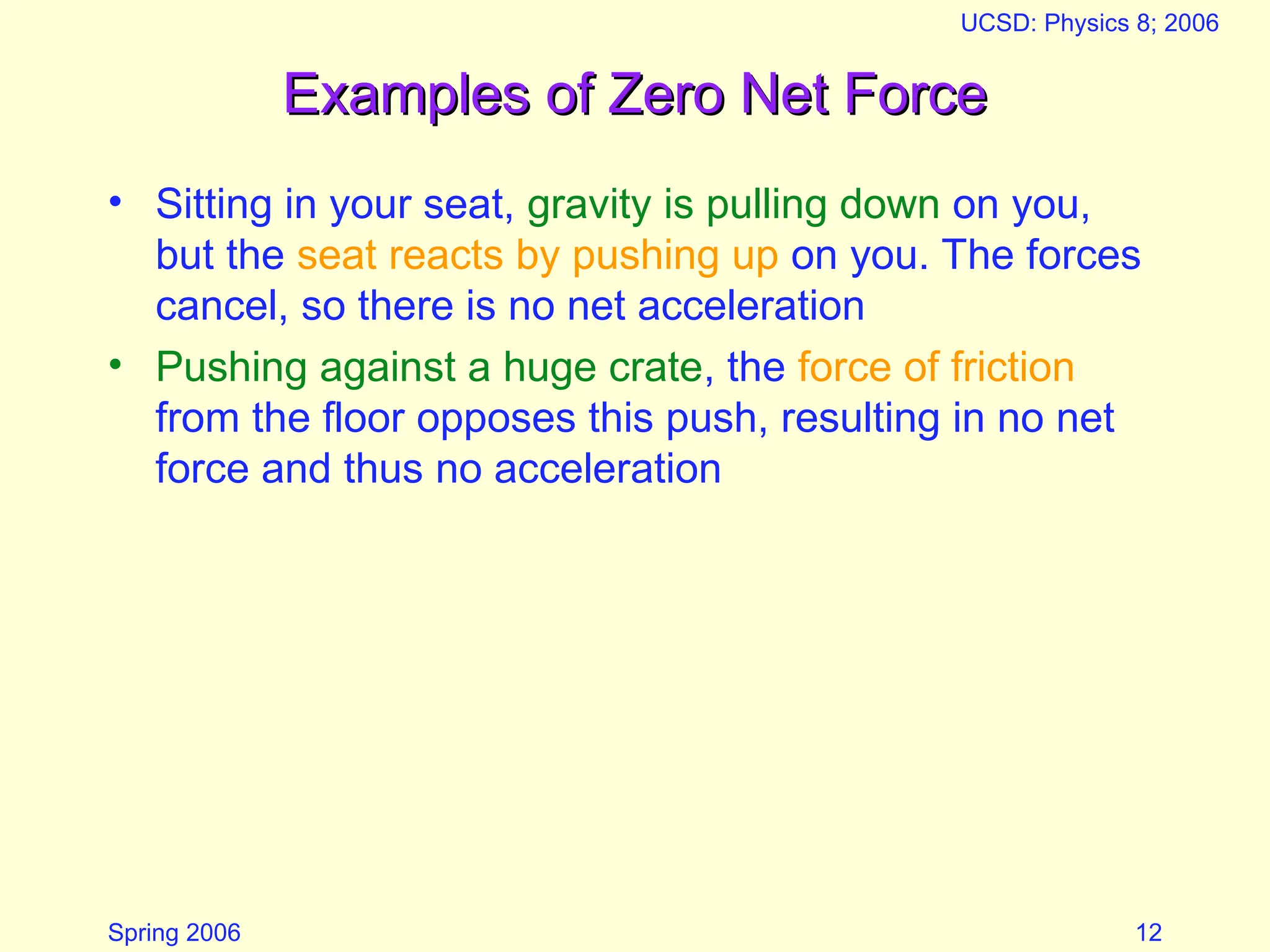 Spring 2006
UCSD: Physics 8; 2006
12
Examples of Zero Net Force
Examples of Zero Net Force
• Sitting in your seat, gravity is pulling down on you,
but the seat reacts by pushing up on you. The forces
cancel, so there is no net acceleration
• Pushing against a huge crate, the force of friction
from the floor opposes this push, resulting in no net
force and thus no acceleration
 