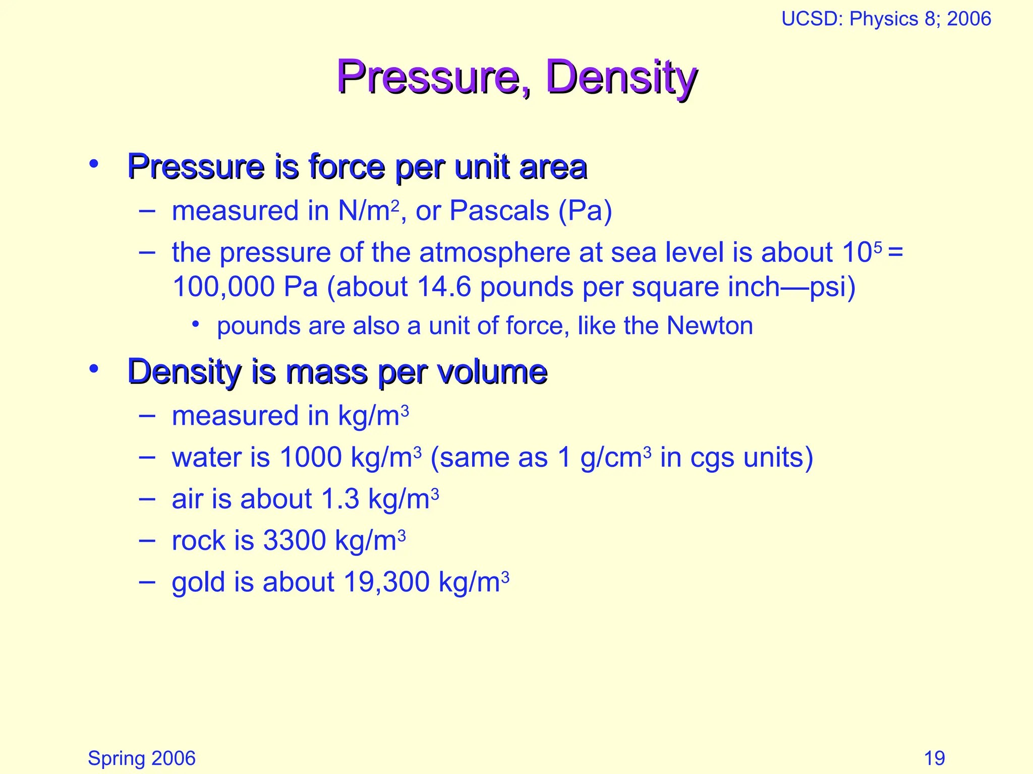 Spring 2006
UCSD: Physics 8; 2006
19
Pressure, Density
Pressure, Density
• Pressure is force per unit area
Pressure is force per unit area
– measured in N/m2
, or Pascals (Pa)
– the pressure of the atmosphere at sea level is about 105
=
100,000 Pa (about 14.6 pounds per square inch—psi)
• pounds are also a unit of force, like the Newton
• Density is mass per volume
Density is mass per volume
– measured in kg/m3
– water is 1000 kg/m3
(same as 1 g/cm3
in cgs units)
– air is about 1.3 kg/m3
– rock is 3300 kg/m3
– gold is about 19,300 kg/m3
 