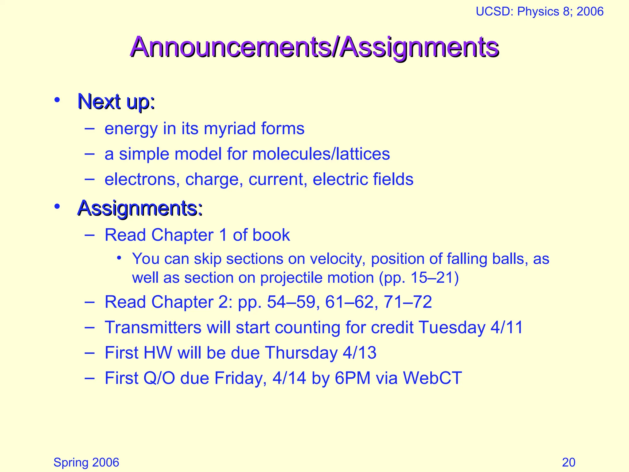 Spring 2006
UCSD: Physics 8; 2006
20
Announcements/Assignments
Announcements/Assignments
• Next up:
Next up:
– energy in its myriad forms
– a simple model for molecules/lattices
– electrons, charge, current, electric fields
• Assignments:
Assignments:
– Read Chapter 1 of book
• You can skip sections on velocity, position of falling balls, as
well as section on projectile motion (pp. 15–21)
– Read Chapter 2: pp. 54–59, 61–62, 71–72
– Transmitters will start counting for credit Tuesday 4/11
– First HW will be due Thursday 4/13
– First Q/O due Friday, 4/14 by 6PM via WebCT
 