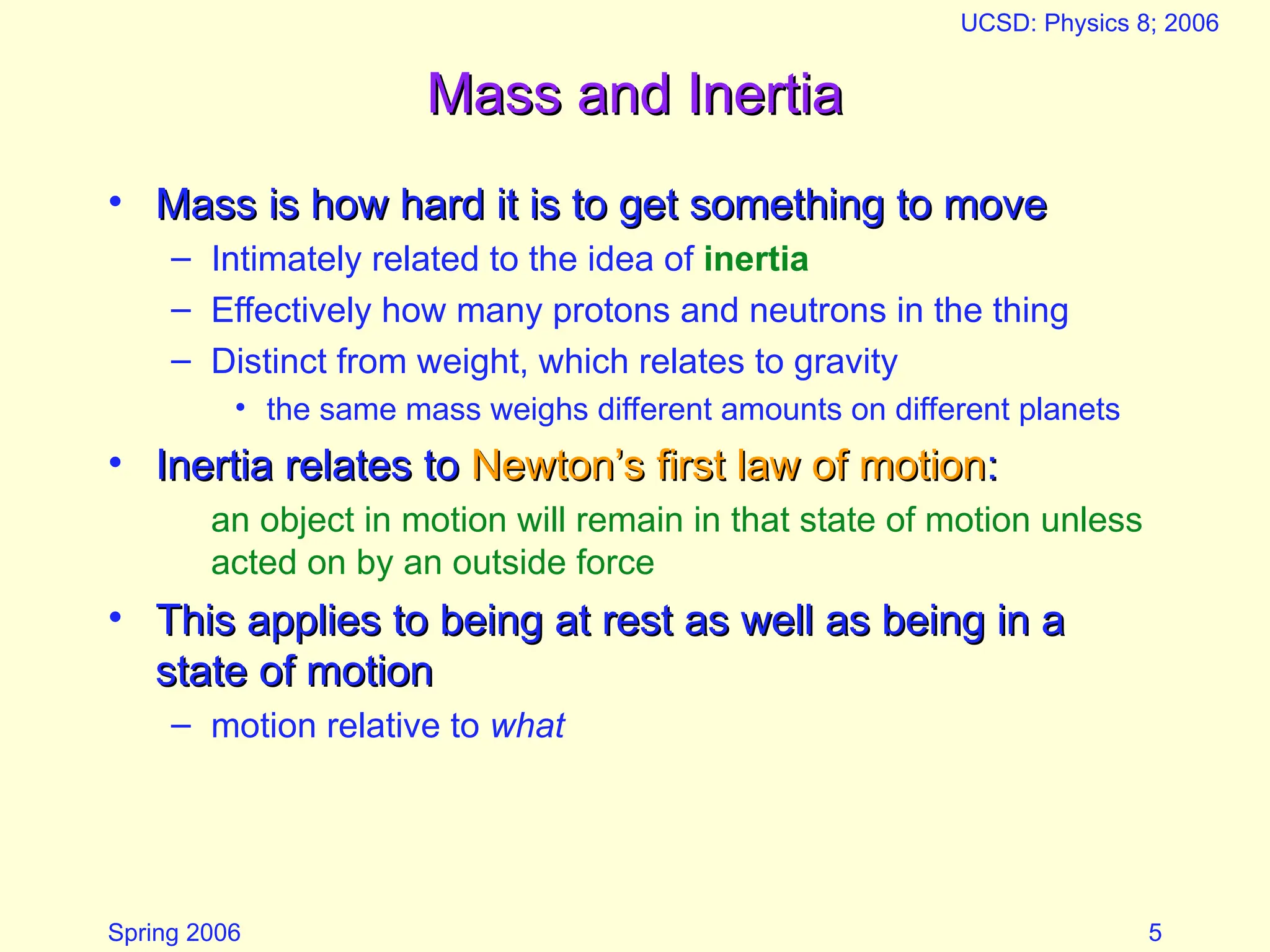 Spring 2006
UCSD: Physics 8; 2006
5
Mass and Inertia
Mass and Inertia
• Mass is how hard it is to get something to move
Mass is how hard it is to get something to move
– Intimately related to the idea of inertia
– Effectively how many protons and neutrons in the thing
– Distinct from weight, which relates to gravity
• the same mass weighs different amounts on different planets
• Inertia relates to
Inertia relates to Newton’s first law of motion
Newton’s first law of motion:
:
an object in motion will remain in that state of motion unless
acted on by an outside force
• This applies to being at rest as well as being in a
This applies to being at rest as well as being in a
state of motion
state of motion
– motion relative to what
 