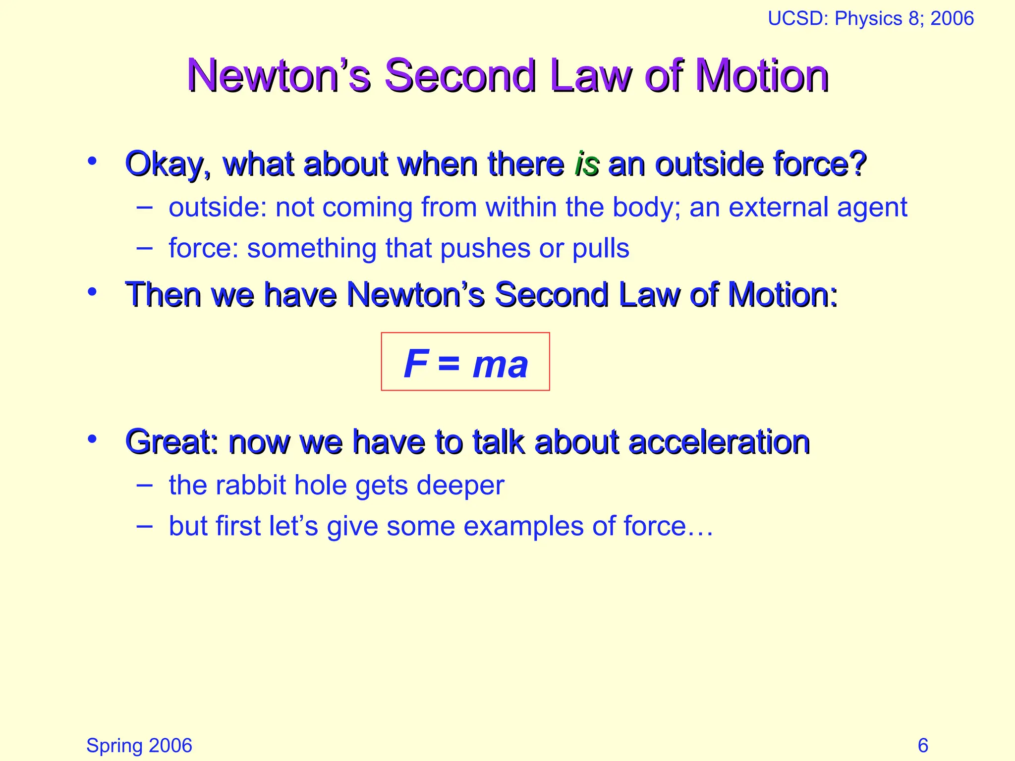 Spring 2006
UCSD: Physics 8; 2006
6
Newton’s Second Law of Motion
Newton’s Second Law of Motion
• Okay, what about when there
Okay, what about when there is
is an outside force?
an outside force?
– outside: not coming from within the body; an external agent
– force: something that pushes or pulls
• Then we have Newton’s Second Law of Motion:
Then we have Newton’s Second Law of Motion:
• Great: now we have to talk about acceleration
Great: now we have to talk about acceleration
– the rabbit hole gets deeper
– but first let’s give some examples of force…
F = ma
 
