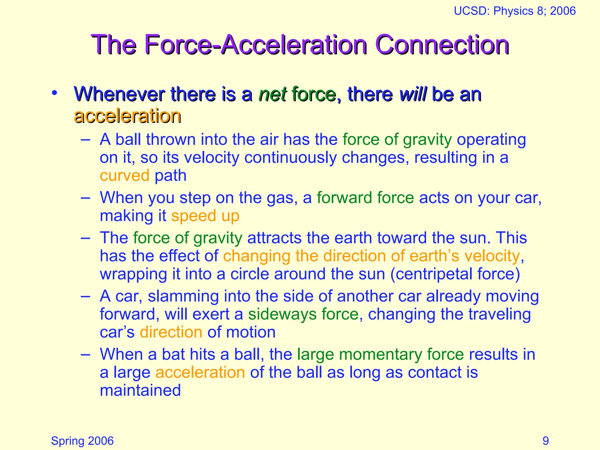 Spring 2006
UCSD: Physics 8; 2006
9
The Force-Acceleration Connection
The Force-Acceleration Connection
• Whenever there is a
Whenever there is a net
net force
force, there
, there will
will be an
be an
acceleration
acceleration
– A ball thrown into the air has the force of gravity operating
on it, so its velocity continuously changes, resulting in a
curved path
– When you step on the gas, a forward force acts on your car,
making it speed up
– The force of gravity attracts the earth toward the sun. This
has the effect of changing the direction of earth’s velocity,
wrapping it into a circle around the sun (centripetal force)
– A car, slamming into the side of another car already moving
forward, will exert a sideways force, changing the traveling
car’s direction of motion
– When a bat hits a ball, the large momentary force results in
a large acceleration of the ball as long as contact is
maintained
 