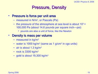 Spring 2006
UCSD: Physics 8; 2006
19
Pressure, Density
Pressure, Density
• Pressure is force per unit area
Pressure is force per unit area
– measured in N/m2
, or Pascals (Pa)
– the pressure of the atmosphere at sea level is about 105
=
100,000 Pa (about 14.6 pounds per square inch—psi)
• pounds are also a unit of force, like the Newton
• Density is mass per volume
Density is mass per volume
– measured in kg/m3
– water is 1000 kg/m3
(same as 1 g/cm3
in cgs units)
– air is about 1.3 kg/m3
– rock is 3300 kg/m3
– gold is about 19,300 kg/m3
 