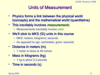 Spring 2006
UCSD: Physics 8; 2006
2
Units of Measurement
Units of Measurement
• Physics forms a link between the physical world
Physics forms a link between the physical world
(concepts) and the mathematical world (quantitative)
(concepts) and the mathematical world (quantitative)
• This inevitably involves
This inevitably involves measurements
measurements
– Measurements inevitably involve units
• We’ll stick to MKS (SI) units in this course
We’ll stick to MKS (SI) units in this course
– MKS: meters; kilograms; seconds
– As opposed to cgs: centimeter; gram; seconds
• Distance in meters (m)
Distance in meters (m)
– 1 meter is close to 40 inches
• Mass in kilograms (kg)
Mass in kilograms (kg)
– 1 kg is about 2.2 pounds
• Time in seconds (s)
Time in seconds (s)
 