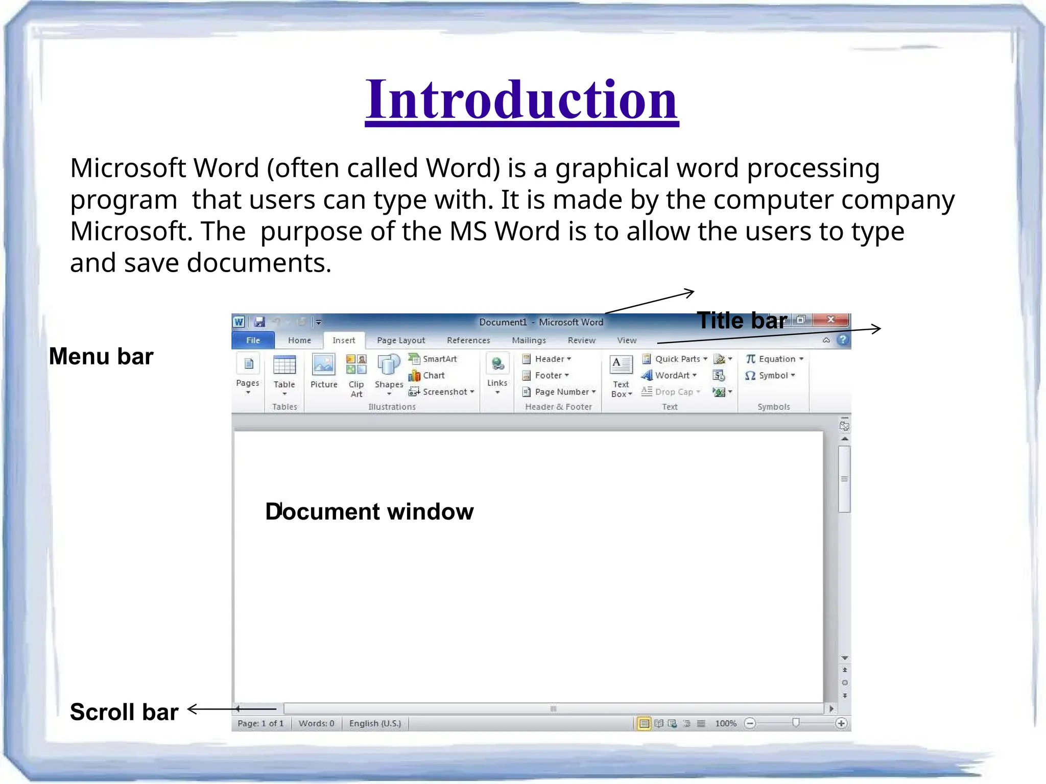 Introduction
Scroll bar
Document window
Microsoft Word (often called Word) is a graphical word processing
program that users can type with. It is made by the computer company
Microsoft. The purpose of the MS Word is to allow the users to type
and save documents.
Title bar
Menu bar
 