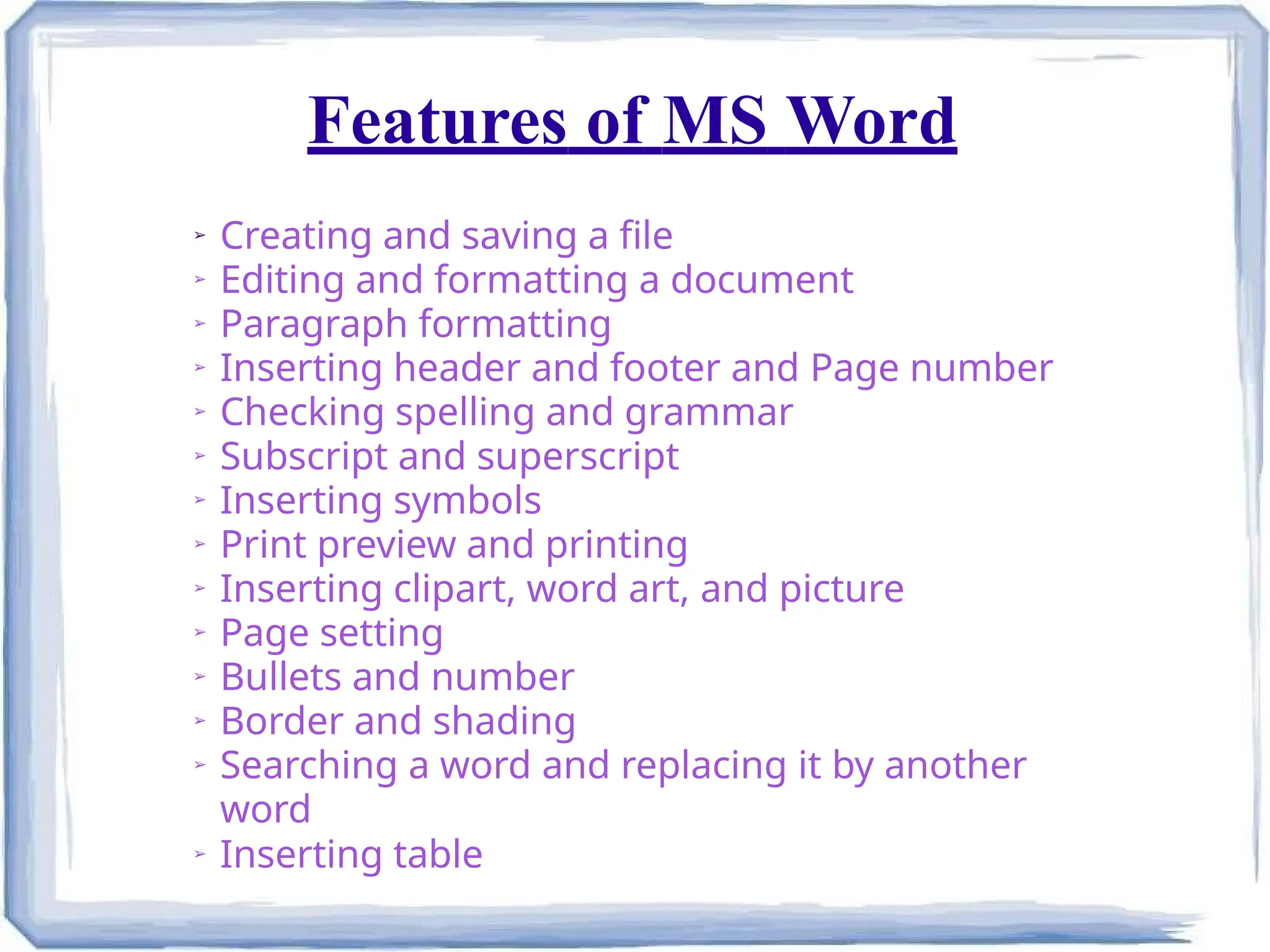 Features of MS Word
➢ Creating and saving a file
➢ Editing and formatting a document
➢
Paragraph formatting
➢ Inserting header and footer and Page number
➢ Checking spelling and grammar
➢
Subscript and superscript
➢
Inserting symbols
➢
Print preview and printing
➢
Inserting clipart, word art, and picture
➢
Page setting
➢ Bullets and number
➢ Border and shading
➢ Searching a word and replacing it by another
word
➢ Inserting table
 