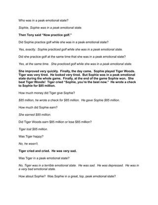Who was in a peak emotional state?
Sophie, Sophie was in a peak emotional state.
Then Tony said “Now practice golf.”
Did Sophie practice golf while she was in a peak emotional state?
Yes, exactly. Sophie practiced golf while she was in a peak emotional state.
Did she practice golf at the same time that she was in a peak emotional state?
Yes, at the same time. She practiced golf while she was in a peak emotional state.
She improved very quickly. Finally, the day came. Sophie played Tiger Woods.
Tiger was very tired. He looked very tired. But Sophie was in a peak emotional
state during the whole game. Finally, at the end of the game Sophie won. She
beat Tiger Woods! Tiger cried “Sophie, you’re the best now.” He wrote a check
to Sophie for $85 million.
How much money did Tiger give Sophie?
$85 million, he wrote a check for $85 million. He gave Sophie $85 million.
How much did Sophie earn?
She earned $85 million.
Did Tiger Woods earn $85 million or lose $85 million?
Tiger lost $85 million.
Was Tiger happy?
No, he wasn’t.
Tiger cried and cried. He was very sad.
Was Tiger in a peak emotional state?
No, Tiger was in a terrible emotional state. He was sad. He was depressed. He was in
a very bad emotional state.
How about Sophie? Was Sophie in a great, top, peak emotional state?

 