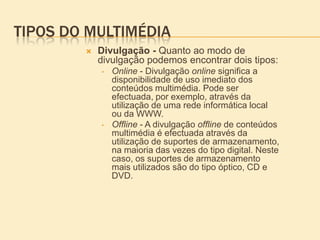 Origem do termo MultimédiaO termo multimédia surgiu no final da década de 50, e numa primeira fase reporta-se a apresentações, sessões ou cursos que utilizem mais do que um medium.Esta noção advém da composição da própria palavra que resulta da justaposição dos termos: multi+media (plural de medium), isto é, vários meios ou formatos como texto, imagem, vídeo, som, entre outros. Deste modo, o termo significa apresentação ou sessão em que se tira partido de mais de um formato, não implicando numa fase inicial a utilização do computador. Assim, esta primeira fase caracteriza-se pela utilização de dois ou mais formatos, em diferentes suportes não informáticos.