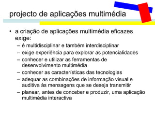 projecto de aplicações multimédia a criação de aplicações multimédia eficazes exige: é multidisciplinar e também interdisciplinar exige experiência para explorar as potencialidades conhecer e utilizar as ferramentas de desenvolvimento multimédia conhecer as características das tecnologias adequar as combinações de informação visual e auditiva às mensagens que se deseja transmitir planear, antes de conceber e produzir, uma aplicação multimédia interactiva 
