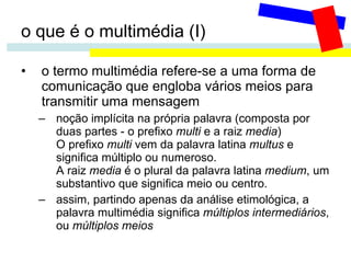 o que é o multimédia (I) o termo multimédia refere-se a uma forma de comunicação que engloba vários meios para transmitir uma mensagem noção implícita na própria palavra (composta por duas partes - o prefixo  multi  e a raiz  media ) O prefixo  multi  vem da palavra latina  multus  e significa múltiplo ou numeroso.  A raiz  media  é o plural da palavra latina  medium , um substantivo que significa meio ou centro.  assim, partindo apenas da análise etimológica, a palavra multimédia significa  múltiplos intermediários , ou  múltiplos meios 