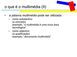 o que é o multimédia (II) a palavra  multimédia  pode ser utilizada: como substantivo (o conceito) exemplo: “ a multimédia é uma nova área tecnológica ”  como adjectivo (a qualificação) exemplo: “ documento multimédia ”  