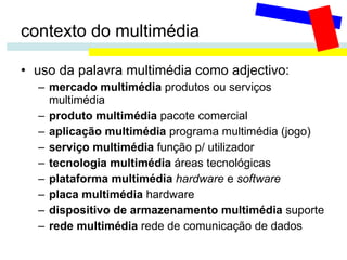 contexto do multimédia uso da palavra multimédia como adjectivo: mercado multimédia  produtos ou serviços multimédia produto multimédia  pacote comercial aplicação multimédia  programa multimédia (jogo)  serviço multimédia  função p/ utilizador  tecnologia multimédia  áreas tecnológicas plataforma multimédia   hardware  e  software placa multimédia  hardware dispositivo de armazenamento multimédia  suporte rede multimédia  rede de comunicação de dados 