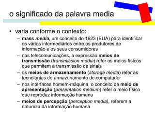 o significado da palavra media varia conforme o contexto: mass  media , um conceito de 1923 (EUA) para identificar os vários intermediários entre os produtores de informação e os seus consumidores nas telecomunicações, a expressão  meios de transmissão  ( transmission media ) refer os meios físicos que permitem a transmissão de sinais os  meios de armazenamento  ( storage media ) refer as tecnologias de armazenamento de computador nos interfaces homem-máquina, o conceito de  meio de apresentação  ( presentation medium ) refer o meio físico que reproduz informação humana meios de percepção  ( perception media) , referem a natureza da informação humana 