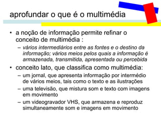aprofundar o que é o multimédia a noção de informação permite refinar o conceito de multimédia :  vários intermediários entre as fontes e o destino da informação; vários meios pelos quais a informação é armazenada, transmitida, apresentada ou percebida conceito lato, que classifica como multimédia: um jornal, que apresenta informação por intermédio de vários meios, tais como o texto e as ilustrações uma televisão, que mistura som e texto com imagens em movimento um videogravador VHS, que armazena e reproduz simultaneamente som e imagens em movimento 