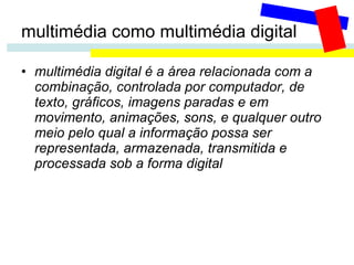 multimédia como multimédia digital multimédia digital é a área relacionada com a combinação, controlada por computador, de texto, gráficos, imagens paradas e em movimento, animações, sons, e qualquer outro meio pelo qual a informação possa ser representada, armazenada, transmitida e processada sob a forma digital 