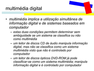 multimédia digital multimédia implica a utilização simultânea de informação digital e de sistemas baseados em computador estas duas condições permitem determinar sem ambiguidade se um sistema se classifica ou não como multimédia um leitor de discos CD de áudio manipula informação digital, mas não se classifica como um sistema multimédia visto que não é controlado por computador um leitor de discos ópticos DVD-ROM já pode classificar-se como um sistema multimédia; manipula informação digital e é controlado por computador 