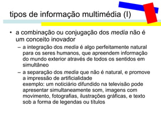 tipos de informação multimédia (I) a combinação ou conjugação dos  media  não é um conceito inovador a integração dos  media  é algo perfeitamente natural para os seres humanos, que apreendem informação do mundo exterior através de todos os sentidos em simultâneo a separação dos  media  que não é natural, e promove a impressão de artificialidade exemplo: um noticiário difundido na televisão pode apresentar simultaneamente som, imagens com movimento, fotografias, ilustrações gráficas, e texto sob a forma de legendas ou títulos 