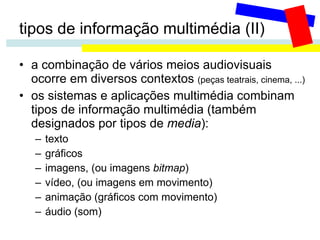 tipos de informação multimédia (II) a combinação de vários meios audiovisuais ocorre em diversos contextos  (peças teatrais, cinema, ...) os sistemas e aplicações multimédia combinam tipos de informação multimédia (também designados por tipos de  media ): texto gráficos imagens, (ou imagens  bitmap ) vídeo, (ou imagens em movimento) animação (gráficos com movimento) áudio (som) 
