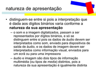 natureza de apresentação distinguem-se entre si pois a interpretação que é dada aos dígitos binários varia conforme a  natureza da sua apresentação o som e a imagem digitalizados, passam a ser representados por dígitos binários, e só se distinguem entre si pois os dados de áudio devem ser interpretados como som, enviado para dispositivos de saída de áudio, e os dados de imagem devem ser interpretados como informação visual, enviados para um ecrã ou para uma impressora áudio e imagem são dois tipos de informação multimédia (ou tipos de  media ) distintos, pois a natureza da sua apresentação é igualmente distinta 
