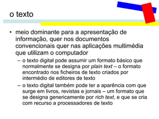 o texto meio dominante para a apresentação de informação, quer nos documentos convencionais quer nas aplicações multimédia que utilizam o computador o texto digital pode assumir um formato básico que normalmente se designa por  plain text  – o formato encontrado nos ficheiros de texto criados por intermédio de editores de texto o texto digital também pode ter a aparência com que surge em livros, revistas e jornais – um formato que se designa genericamente por  rich text , e que se cria com recurso a processadores de texto 